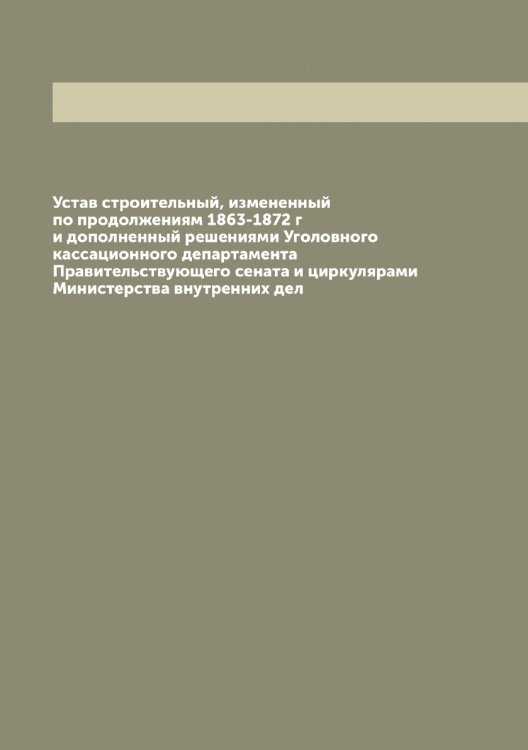 Обложка книги «Устав строительный, измененный по продолжениям 1863-1872 г и дополненный решениями Уголовного кассационного департамента Правительствующего сената и циркулярами Министерства внутренних дел» — Нет автора, ISBN 9785519826051