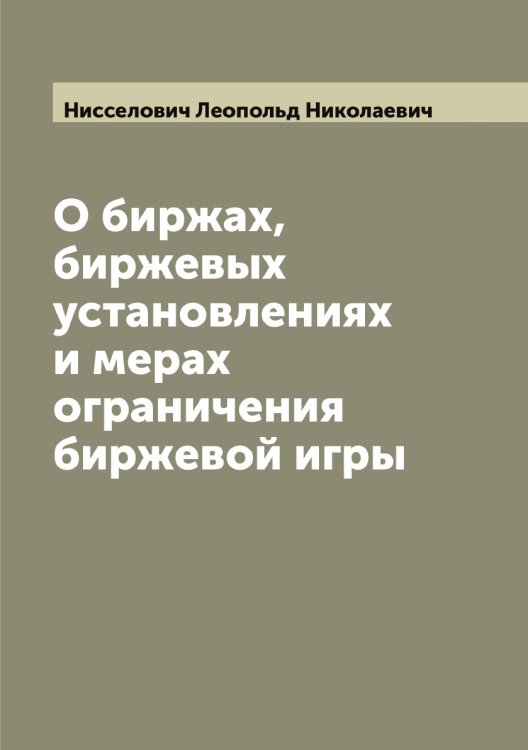 Обложка книги «О биржах, биржевых установлениях и мерах ограничения биржевой игры» — Нисселович Леопольд Николаевич, ISBN 9785519998796