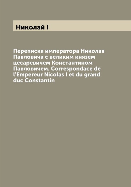 Обложка книги «Переписка императора Николая Павловича с великим князем цесаревичем Константином Павловичем. Correspondace de l'Empereur Nicolas I et du grand duc Constantin» — Николай I, ISBN 9785519997546