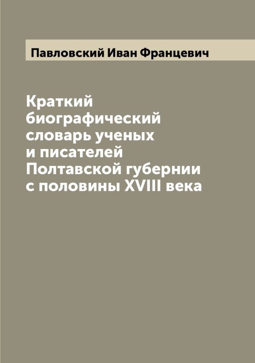 Краткий биографический словарь ученых и писателей Полтавской губернии с половины XVIII века Обложка книги «Краткий биографический словарь ученых и писателей Полтавской губернии с половины XVIII века» — Павловский Иван Францевич, ISBN 9785521270279