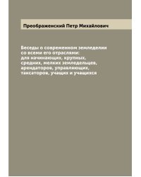 Беседы о современном земледелии со всеми его отраслями: для начинающих, крупных, средних, мелких земледельцев, арендаторов, управляющих, таксаторов, учащих и учащихся