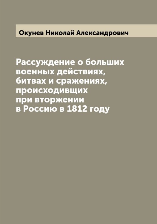 Обложка книги «Рассуждение о больших военных действиях, битвах и сражениях, происходивщих при вторжении в Россию в 1812 году» — Окунев Николай Александрович, ISBN 9785521262120
