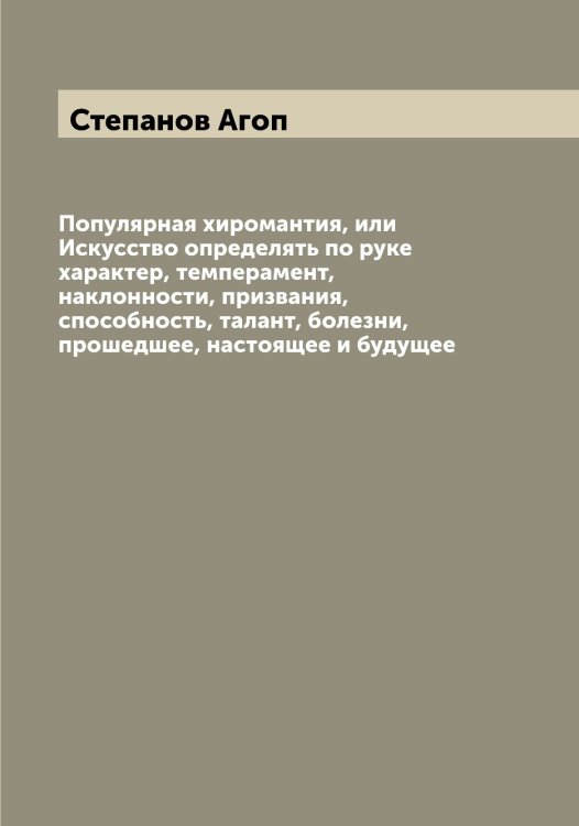 Обложка книги «Популярная хиромантия, или Искусство определять по руке характер, темперамент, наклонности, призвания, способность, талант, болезни, прошедшее, настоящее и будущее» — Степанов Агоп, ISBN 9785519754316