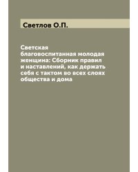 Светская благовоспитанная молодая женщина: Сборник правил и наставлений, как держать себя с тактом во всех слоях общества и дома