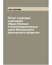 Отчет о доходах и расходах общественных и благотворительных сумм Московского купеческого общества