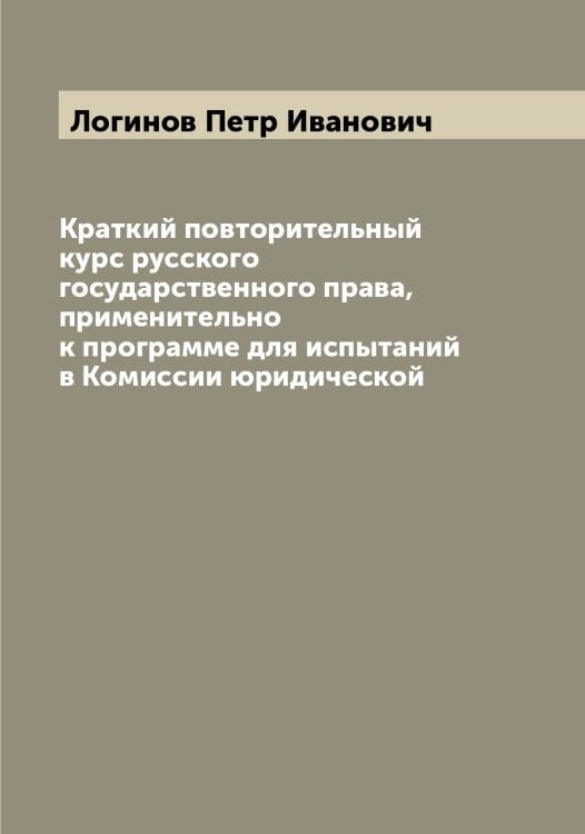 Обложка книги «Краткий повторительный курс русского государственного права, применительно к программе для испытаний в Комиссии юридической» — Логинов Петр Иванович, ISBN 9785519937436