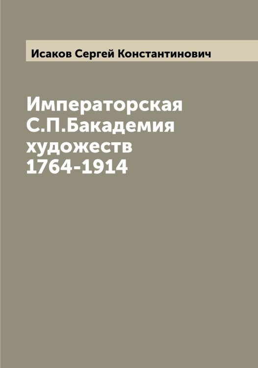 Обложка книги «Императорская С.П.Бакадемия художеств 1764-1914» — Исаков Сергей Константинович, ISBN 9785519873765
