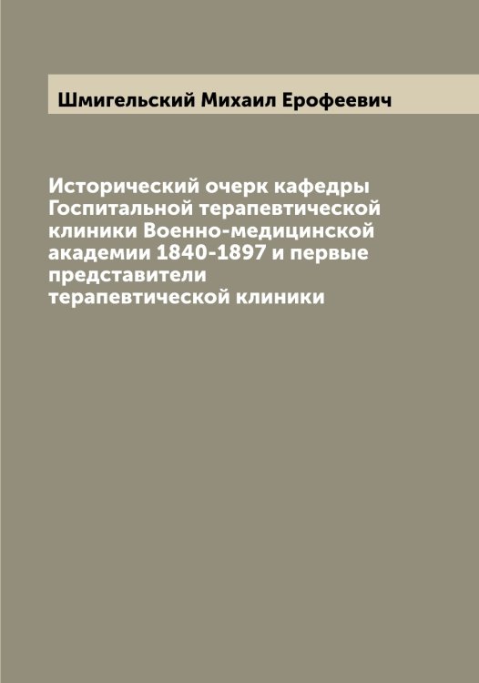 Обложка книги «Исторический очерк кафедры Госпитальной терапевтической клиники Военно-медицинской академии 1840-1897 и первые представители терапевтической клиники» — Шмигельский Михаил Ерофеевич, ISBN 9785521313716