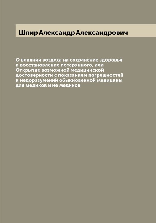 Обложка книги «О влиянии воздуха на сохранение здоровья и восстановление потерянного, или Открытие возможной медицинской достоверности с показанием погрешностей и недоразумений обыкновенной медицины для медиков и не медиков» — Шпир Александр Александрович, ISBN 9785521315475