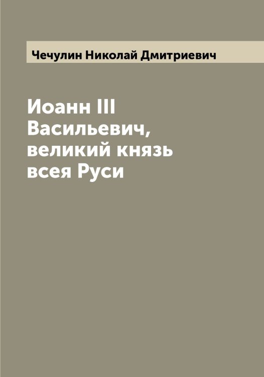 Иоанн III Васильевич, великий князь всея Руси Обложка книги «Иоанн III Васильевич, великий князь всея Руси» — Чечулин Николай Дмитриевич, ISBN 9785521302260