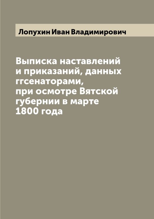 Обложка книги «Выписка наставлений и приказаний, данных ггсенаторами, при осмотре Вятской губернии в марте 1800 года» — Лопухин Иван Владимирович, ISBN 9785519939140