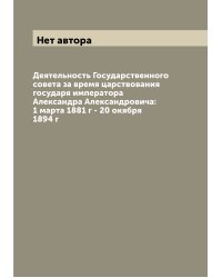 Деятельность Государственного совета за время царствования государя императора Александра Александровича: 1 марта 1881 г - 20 окября 1894 г