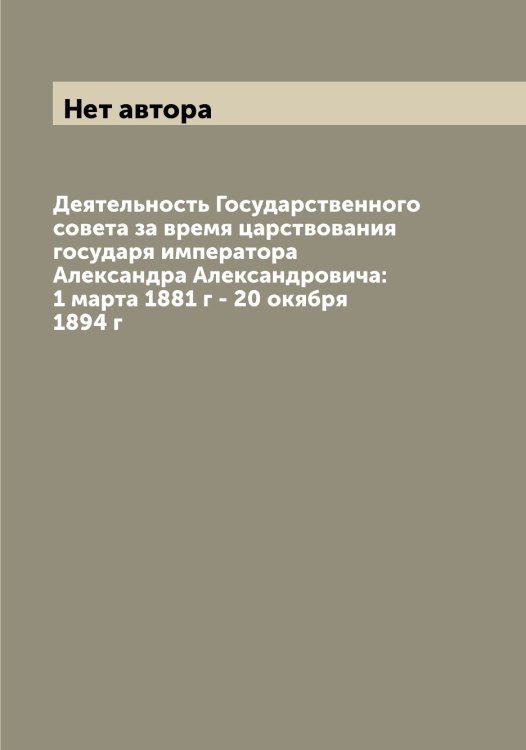 Деятельность Государственного совета за время царствования государя императора Александра Александровича: 1 марта 1881 г - 20 окября 1894 г Обложка книги «Деятельность Государственного совета за время царствования государя императора Александра Александровича: 1 марта 1881 г - 20 окября 1894 г» — Нет автора, ISBN 9785519820905