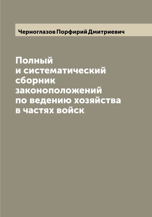 Обложка книги «Полный и систематический сборник законоположений по ведению хозяйства в частях войск» — Черноглазов Порфирий Дмитриевич, ISBN 9785521300532