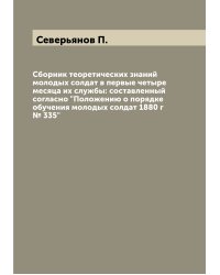 Сборник теоретических знаний молодых солдат в первые четыре месяца их службы: составленный согласно "Положению о порядке обучения молодых солдат 1880 г № 335"