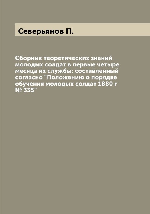 Обложка книги «Сборник теоретических знаний молодых солдат в первые четыре месяца их службы: составленный согласно "Положению о порядке обучения молодых солдат 1880 г № 335"» — Северьянов П., ISBN 9785519851121
