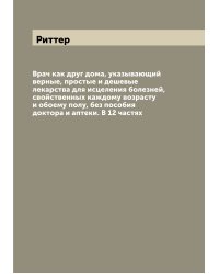 Врач как друг дома, указывающий верные, простые и дешевые лекарства для исцеления болезней, свойственных каждому возрасту и обоему полу, без пособия доктора и аптеки. В 12 частях