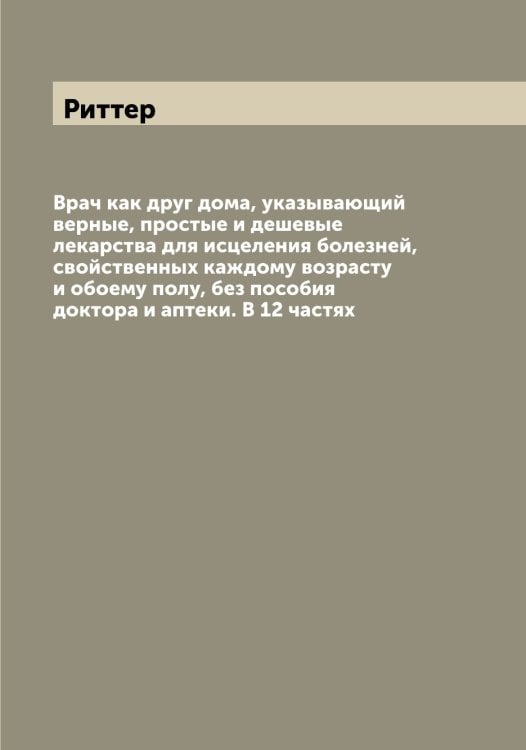 Обложка книги «Врач как друг дома, указывающий верные, простые и дешевые лекарства для исцеления болезней, свойственных каждому возрасту и обоему полу, без пособия доктора и аптеки. В 12 частях» — Риттер, ISBN 9785519807678
