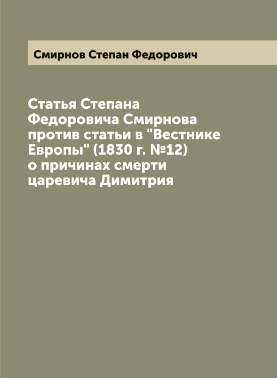 Обложка книги «Статья Степана Федоровича Смирнова против статьи в "Вестнике Европы" (1830 г. №12) о причинах смерти царевича Димитрия» — Смирнов Степан Федорович, ISBN 9785519741507