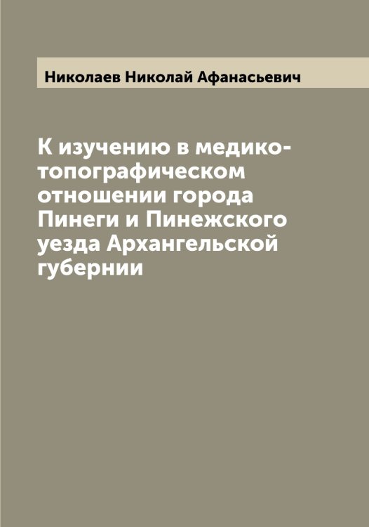 Обложка книги «К изучению в медико-топографическом отношении города Пинеги и Пинежского уезда Архангельской губернии» — Николаев Николай Афанасьевич, ISBN 9785519997171