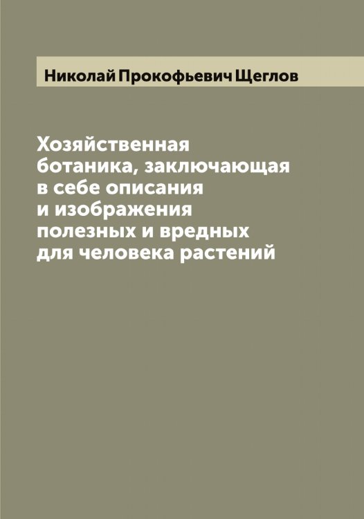 Обложка книги «Хозяйственная ботаника, заключающая в себе описания и изображения полезных и вредных для человека растений и изданная Николаем Щегловым» — Николай Прокофьевич Щеглов, ISBN 9785521388387
