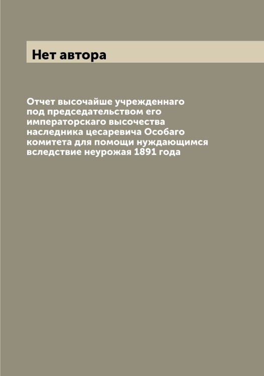 Обложка книги «Отчет высочайше учрежденнаго под председательством его императорскаго высочества наследника цесаревича Особаго комитета для помощи нуждающимся вследствие неурожая 1891 года» — Нет автора, ISBN 9785519832151