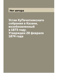 Устав КуПечатняескаго собрания в Казани, возобновленный в 1873 году. Утвержден 28 февраля 1874 года