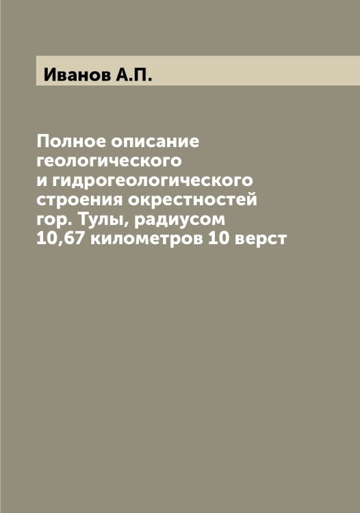 Обложка книги «Полное описание геологического и гидрогеологического строения окрестностей гор. Тулы, радиусом 10,67 километров 10 верст» — Иванов А.П., ISBN 9785519865333