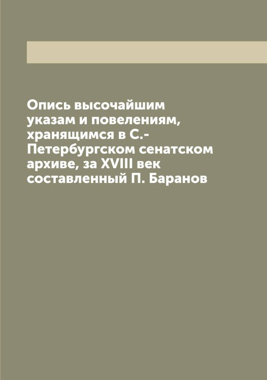 Обложка книги «Опись высочайшим указам и повелениям, хранящимся в С.-Петербургском сенатском архиве, за XVIII век  составленный П. Баранов» — Нет автора, ISBN 9785519832724