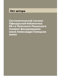 Систематический каталог Офицерской библиотеки 69-го Пехотного Рязанского генерал-фельдмаршала князя Александра Голицына полка