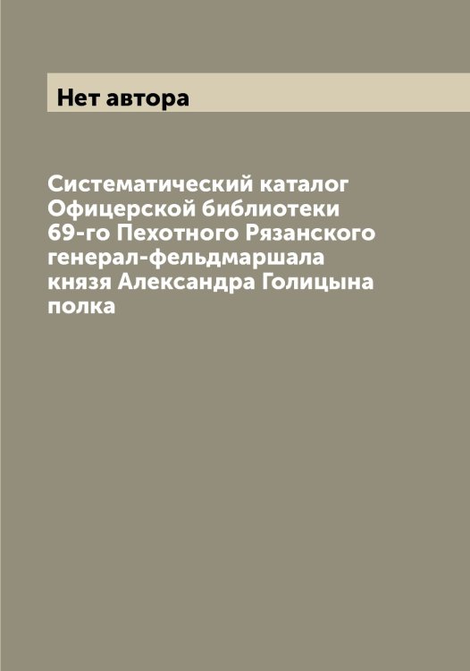Обложка книги «Систематический каталог Офицерской библиотеки 69-го Пехотного Рязанского генерал-фельдмаршала князя Александра Голицына полка» — Нет автора, ISBN 9785519842754