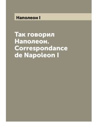 Так говорил Наполеон. Correspondance de Napoleon I