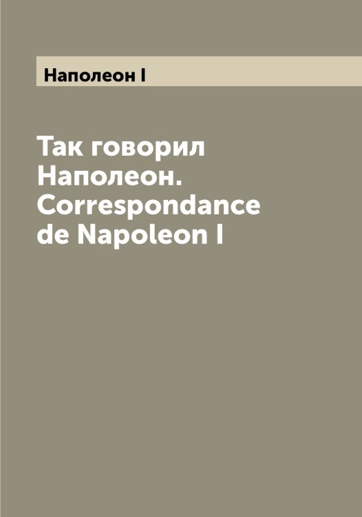 Обложка книги «Так говорил Наполеон. Correspondance de Napoleon I» — Наполеон I, ISBN 9785519986373