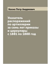 Указатель распоряжений по артиллерии за семь лет приказы и циркуляры с 1881 по 1888 год