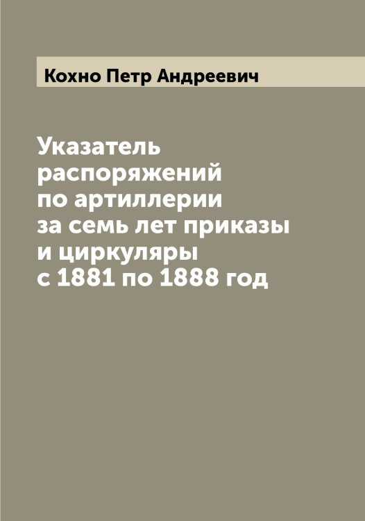 Обложка книги «Указатель распоряжений по артиллерии за семь лет приказы и циркуляры с 1881 по 1888 год» — Кохно Петр Андреевич, ISBN 9785519907842