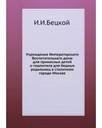 Учреждение Императорскаго Воспитательнаго дома для приносных детей и гошпиталя для бедных родильниц в столичном городе Москве