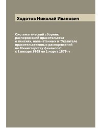 Систематический сборник распоряжений правительства о пенсиях, напечатанных в "Указателе правительственных распоряжений по Министерству финансов" с 1 января 1865 по 1 марта 1879 гг