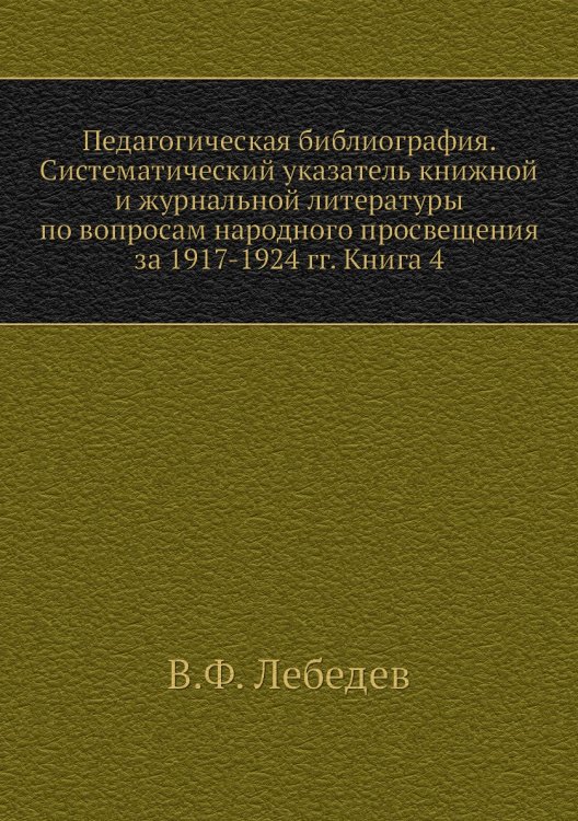 Педагогическая библиография. Систематический указатель книжной и журнальной литературы по вопросам народного просвещения за 1917-1924 гг. Книга 4 Педагогическая библиография. Систематический указатель книжной и журнальной литературы по вопросам народного просвещения за 1917-1924 гг. Книга 4