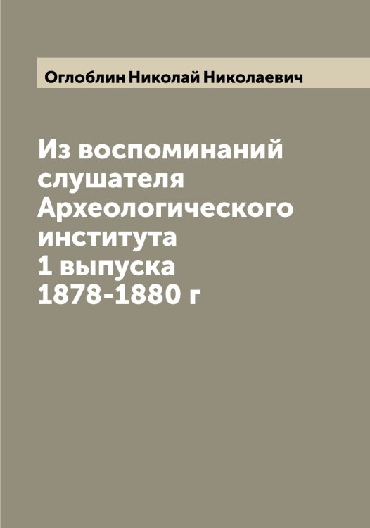 Обложка книги «Из воспоминаний слушателя Археологического института 1 выпуска 1878-1880 г» — Оглоблин Николай Николаевич, ISBN 9785521260430