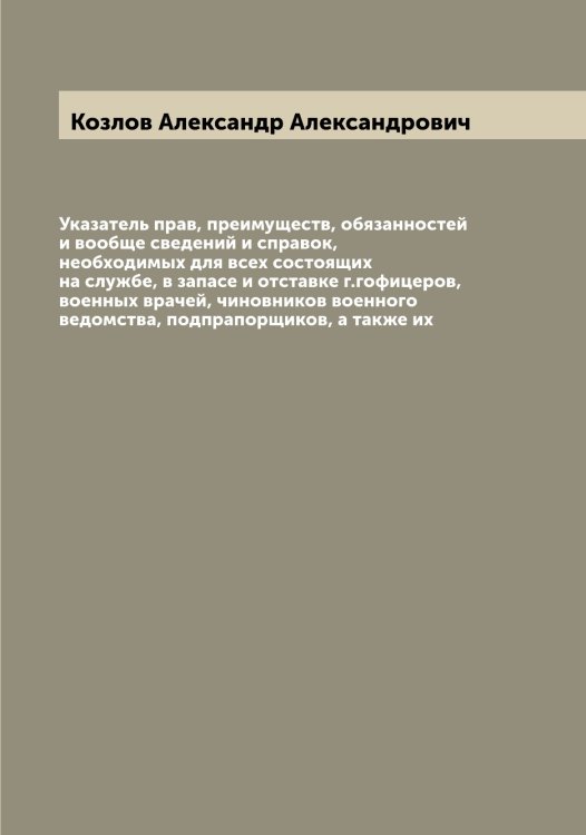 Обложка книги «Указатель прав, преимуществ, обязанностей и вообще сведений и справок, необходимых для всех состоящих на службе, в запасе и отставке г.гофицеров, военных врачей, чиновников военного ведомства, подпрапорщиков, а также их» — Козлов Александр Александрович, ISBN 9785519896818