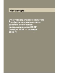 Отчет Центрального комитета Профессионального союза рабочих стекольной промышленности СССР (Ноябрь 1937 г - октябрь 1939 г)