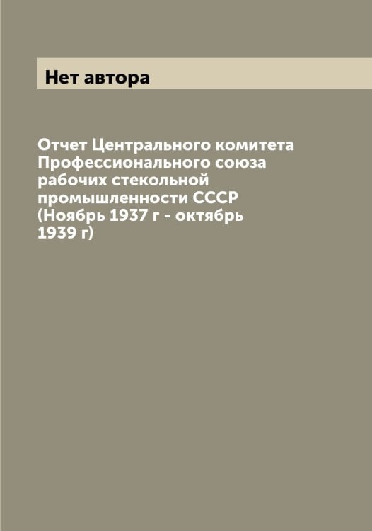 Обложка книги «Отчет Центрального комитета Профессионального союза рабочих стекольной промышленности СССР (Ноябрь 1937 г - октябрь 1939 г)» — Нет автора, ISBN 9785519750394