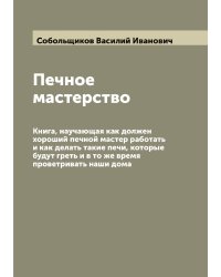 Печное мастерство: Книга, научающая как должен хороший печной мастер работать и как делать такие печи, которые будут греть и в то же время проветривать наши дома
