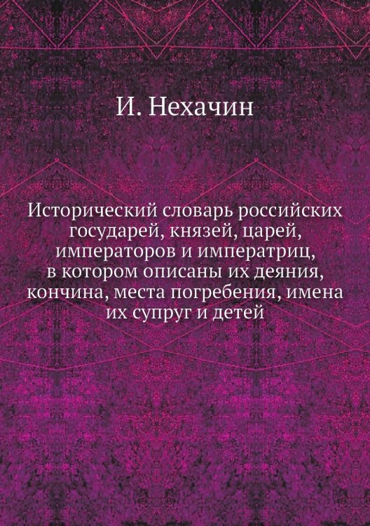 Исторический словарь российских государей, князей, царей, императоров и императриц, в котором описаны их деяния, кончина, места погребения, имена их супруг и детей