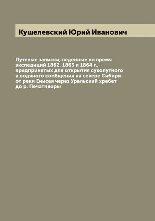 Обложка книги «Путевые записки, веденные во время экспедиций 1862, 1863 и 1864 г., предпринятых для открытия сухопутного и водяного сообщения на севере Сибири от реки Енисея через Уральский хребет до р. Печатняоры» — Кушелевский Юрий Иванович, ISBN 9785519920599