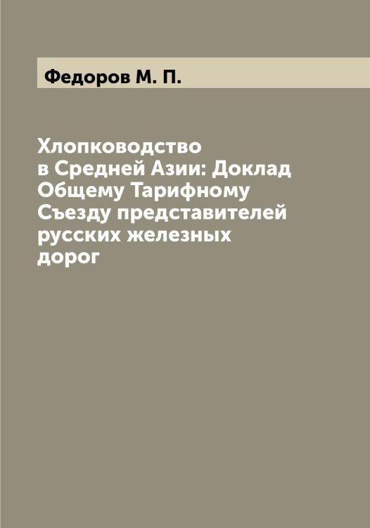 Обложка книги «Хлопководство в Средней Азии: Доклад Общему Тарифному Съезду представителей русских железных дорог» — Федоров М. П., ISBN 9785519787888