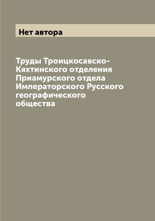Обложка книги «Труды Троицкосавско-Кяхтинского отделения Приамурского отдела Императорского Русского географического общества» — Нет автора, ISBN 9785519839228