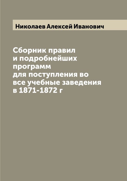 Обложка книги «Сборник правил и подробнейших программ для поступления во все учебные заведения в 1871-1872 г» — Николаев Алексей Иванович, ISBN 9785519997102