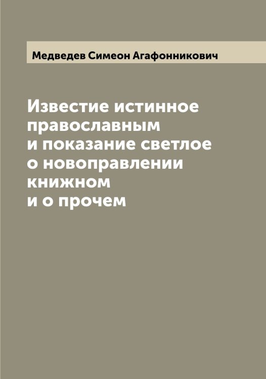 Обложка книги «Известие истинное православным и показание светлое о новоправлении книжном и о прочем» — Медведев Симеон Агафонникович, ISBN 9785519959094