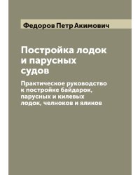 Постройка лодок и парусных судов: Практическое руководство к постройке байдарок, парусных и килевых лодок, челноков и яликов